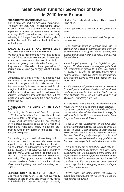 Sean Swain runs for Governor of Ohio  TREASON WE CAN BELIEVE IN... Isn’t it tme we had an Anarchst homeland? Im down for that. And Im ot taling about ‘hango.” Dol confuse me with Obama. Ho rippoc-off a bunch of pseudo-sociaist idoas. from my 2008 campalgn and gt everyoody belleing in “chango.” No, Im ot taling about ocking the boat-—m taling about sinking the motherfucker.  BALLOTS, BULLETS, AND BOMBS. NOT NEGESSARILY IN THAT ORDER.. Wo don’ need goverment. What has it done for you? I akes your money and bosses you around and then hands the cash t stole from You 10 the greedy bastards who force you to drag stones up the sido of thir pyramid for 16 hours a day o else go hungry. What a fuckin dream.  ut  Domocracy isrt hit | know. You choose your ‘own slavemaster. Not cool. But just magine f you could tum your ballot rto a bullet and blow the government’s brais out, once and for al. Imagine if all the down:sized and out-sourced and fod-up and walked-on from all over the ‘Counlry—everybody tired oftaking shit—all got togather in one place at one time and hijacked one elacton.  A NEEDLE IN THE VEINS OF THE BODY poLITIC  I’m runring for Governor of Ohio from prison in 2010 as a Zapatsta Parly candidate. | don’ wan 10 be Oi’s NEXT governor; | want 0 bo Ohio’s LAST governor. And m not counting o the stone-dragging zombies who hug their chains and mindlessly foliow tho fascist pro- gram 1o write-in my name on the balloL Thar’s ot gonna happen.  m counting on you...and milons like you rom all over who want o be free, who want 1o es- cape the plantatin. Ohio has the astost shink- ing population, 50 all we have 10 do is what we. aid in Chicago in ‘68, what we did in Seatl to fight the WTO, what wo did n Bouldor and St Paul in ‘08._only we stck around. Abbie Hofl. man said, “Tho ground you’e standing on Is liverated iertory. Defond it Imagine millons. of us defending the ground we’t standing on. in Ohio,  LET’S RIP OUT “THE HEART OF IT ALL". ‘One mass migration, one clocton. I everybody registers o volo in Ohio and wries in my name. on’the ballot or governor, we can get this party  n 2010 from Prison  started. And it should’t be hard. There are mi Tons of us.  Once I got elocted governor of Ohio, her’s the plan  « Al prsoners aro pardoned and the prisons a0 omplod.  « Tho national quard is recalled from tho OI Wars undor a stato of emergoncy and thon do- commissionod. Tho guns, tanks, bombs, and planes aro rotumed to the peopl. Aftr al you bought the.  « No_ budget passed by tho logisiature gets signed. No state agency o program gets fund- od. Government grinds 10 a halt, No troops, 10 caps, no couts, no schools. You’o lof in chargo of you. Organizo your own communits and dovelop ways of ling that work for you. Good luck.  «Intho absonce o government,corporate dicta- {ors will panic and floo. Bankors wil stuflthoir pockets and run for tho border. Fuck ‘om. In their absence, thero will bo a hell of a sale at WalMart. Everything 100% off.  « o prociuce intorvention by the faderal govern- ment, we will havo o tako a faderal property— 1oads and courthouses, fc.—and deposi them on tho other side of tho state e n a big pile with a note to the U.S. government tellng them they can havo thirstuf back  « if we ratly the Constiuton of tho Obio Zap- atista Autonomous Zone, the Siato of Ohio wil coase [0 exist. Good riddance o bad rubbish. Wo’l be froe,jus ke the Zapalistas in Chiapas, Mesico. And f anybody attemps t0 rob us of our froedom, wo will have the duty, just ke our Moxican counterparts, 0 defend our way of .  « Wo’l bo in charge of ursalvos. Wl rly on 4 millon yoars of non-hierarchical and trival ing ‘oxporiance that wo amassed beforo some ot imposed his miserable pyramid scheme on us. £ il bo ko we’ro on vacation..for the rest of ourlves. And if anyone ries to come horo and make us go back to dragging stones, we’l just Sond him home i a box.  « Protty soon, tho other statos will foave us alone and thoir poople will un of 1o foin us lke kids joining the circus. 